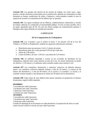 Artículo 103. Las paredes del interior de los locales de trabajo, los cielos rasos, vigas,
puertas y demás elementos estructurales de la construcción, deberán ser mantenidos en todo
momento en buenas condiciones de orden y limpieza y serán pintados cuando el caso lo
requiera de acuerdo a la naturaleza de las labores que se ejecuten.
Artículo 104. Las aguas residuales de las fábricas, establecimientos industriales y locales
de trabajo, deberán ser conducidas al alcantarillado público. Si ésto no fuere posible, irán a
un lugar; apropiado para tal fin. En caso de ofrecer peligro de contaminación química o
biológica tales aguas deberán ser tratadas previamente.
CAPITULO IV
De los Campamentos de Trabajadores
Artículo 105. Las viviendas a que se refiere el inciso 1º de artículo 124 de la Ley del
Trabajo y el 290 de su Reglamento, tendrán las siguientes dimensiones mínimas:
a) Dormitorios para una persona: 6 m2 y 2 metros de ancho.
b) Dormitorios para dos o más personas 4,50 m2 por cada una.
c) Altura de 2,40 metros.
d) Cuarto de baño y de aseo: 3,50 m2 y una altura de 2,10 metros.
Artículo 106. El ambiente destinado a cocina en las viviendas de familiares de los
trabajadores, deberán tener como mínimo un área de 6 m2. Su menor dimensión no podrá
ser inferior a 1,50 metros y el ambiente salón comedor tendrá como mínimo 6 m2.
Artículo 107. Los comedores, dormitorios y sanitarios colectivos no deberán ubicarse
juntos. Los sanitarios colectivos deberán situarse a más de 20 metros y a menos de 40
metros del dormitorio y a más de 60 metros, de la cocina y el comedor. La cocina y el
comedor estarán situados a una distancia no menor de 30 metros de los dormitorios.
Artículo 108. Cada cuarto de aseo deberá tener piezas sanitarias en proporción al número
de personas, según la tabla siguiente:
HOMBRES
1 excusado por cada 6 personas.
1 lavamanos por cada 3 personas.
1 ducha por cada 4 personas.
1 urinario por cada 10 personas
MUJERES
1 excusado por cada 4 personas.
1 lavamanos por cada 3 personas
1 ducha por cada 4 personas.
Cuando de disponga de un lavamanos en cada dormitorio, la proporción de éstos en cada
cuarto de aseo colectivo será de uno por cada 8 personas.
 