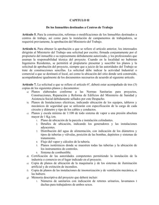 CAPITULO II
De los Inmuebles destinados a Centros de Trabajo
Artículo 5. Para la construcción, reformas o modificaciones de los Inmuebles destinados a
centros de trabajo, así como para la instalación de campamentos de trabajadores, se
requerirá previamente, la aprobación del Ministerio del Trabajo.
Artículo 6. Para obtener la aprobación a que se refiere el artículo anterior, los interesados
dirigirán al Ministerio del Trabajo una solicitud por escrito; firmada conjuntamente por el
propietario del inmueble o su representante debidamente autorizado, y los profesionales que
asuman la responsabilidad técnica del proyecto. Cuando en la localidad no hubieran
Ingenieros Residentes, se permitirá al propietario presentar y suscribir los planos y la
solicitud de aprobación del proyecto, siempre que a juicio de las autoridades del Trabajo se
trate de construcciones sencillas. La solicitud debe indicar la actividad Industrial o
comercial a que se destinará el local, así como la ubicación del sitio donde será construido,
acompañándose igualmente de los documentos necesarios de acuerdo al siguiente artículo.
Artículo 7. La solicitud a que se refiere el artículo 6º, deberá estar acompañado de tres (3)
copias de los siguientes planos y documentos:
a) Planos elaborados conforme a las Normas Sanitarias para proyectos,
Construcciones, Reparación y Reforma de Edificios del Ministerio de Sanidad y
Asistencia Social debidamente sellados por este Despacho.
b) Planos de Instalaciones eléctricas, indicando ubicación de los equipos, tableros y
mecánicos de seguridad que se utilizarán con especificación de la carga de cada
circuito y diámetro y tipo de los cables y conductos.
c) Planos y escala mínima de 1:100 de todo sistema de vapor a una presión absoluta
mayor de 1 Kg./cm.
1. Plano de ubicación de la parcela e instalación colindantes.
2. Detalles de ubicación, indicando los generadores y las instalaciones
adyacentes.
3. Distribución del agua de alimentación, con indicación de los diámetros y
tipos de tuberías y válvulas, posición de las bombas, depósitos y sistemas de
tratamiento.
4. Flujo del vapor y cálculos de la tubería.
5. Planos isotérmicos donde se muestren todas las tuberías y la ubicación de
los instrumentos de controles.
6. Sistema de combustible.
d) Certificación de las autoridades competentes permitiendo la instalación de la
industria o comercio en el lugar indicado en el proyecto.
e) Copia de planos de ubicación de la maquinaria y de los sistemas de iluminación
artificial y de extinción de incendios.
f) Copia de planos de las instalaciones de insonorización y de ventilación mecánica, si
las hubiere.
g) Memoria descriptiva del proyecto que deberá incluir:
1. Números de sanitarios con indicación de retretes urinarios, lavamanos t
duchas para trabajadores de ambos sexos.
 