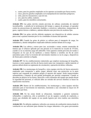 b) cuatro, para los ganchos empleados en los aparatos accionados por fuerza motriz.
c) cinco, para los ganchos empleados en la manipulación de materiales peligrosos.
d) ocho, para los mecanismos y ejes de izar.
e) seis, para los cables, izadores.
f) cuatro, para los miembros estructurales.
Artículo 253. Las grúas móviles estarán provistas de cabinas construidas de material
incombustible, a prueba de la inclemencia del tiempo y capaces de proteger, al operador
contra las proyecciones de materiales fundidos o corrosivos, radiaciones, emanaciones de
gases, vapores tóxicos o dañinos y además deberán estar provistos de escaleras fijas.
Artículo 254. Las grúas móviles deberán equiparse con dispositivos de señales sonoras
para avisar a quienes transiten por la vía e instaladas al alcance del operador.
Artículo 255. Cuando las grúas de pórtico se utilicen para el transporte de carga, los
señaladores y demás trabajadores implicados deberán caminar delante de la carga.
Artículo 256. Las cabrias y tornos para izar, accionadas a mano, estarán construidas de
manera que el esfuerzo aplicado por una persona en la manivela no exceda de 10 kilos,
cuando se ize su máxima carga útil admisible. Estos aparatos estarán provistos de ruedas o
trinquetes en los ejes de los tambores y retenes fiadores o tornillos sin fin de cierre
automático para evitar la reversión del movimiento mientras se iza la carga y dispositivos
de frenos para controlar su bajada.
Artículo 257. En los establecimientos industriales que empleen montacarga de horquillas,
tractores u otros equipos móviles de fuerza motriz para izar, transportar o apilar material, el
patrono deberá dictar un reglamento de circulación y operación de dichos vehículos.
Artículo 258. Los montacargas de horquilla y otros equipos móviles de fuerza automotriz
empleados para transportar o apilar cargas, deberán tener una protección en la parte
superior que resguarde de cualquier peligro al operario del equipo. Serán inspeccionados
semanalmente o después de una parada prolongada por persona competente. Cuando se
descubra un defecto en los frenos, dirección u otros elementos del equipo que pueda afectar
la seguridad del personal, el vehículo debe ser retirado del servicio mientras se hacen las
reparaciones necesarias.
Artículo 259. Dentro de los establecimientos, los montacargas y otros equipos móviles
utilizados para el movimiento de materiales, transitarán a una velocidad no mayor de 20
Kilómetros por hora.
Artículo 260. En las zonas donde se almacenen, manipulen o generen sustancias
inflamables o explosivas, sólo se permitirá el uso de equipos a prueba de explosión, a
menos que alrededor del equipo en uso pueda lograrse por otros medios una atmósfera
propicia.
Artículo 261. No deberán emplearse vehículos con motores de combustión interna donde la
ventilación no sea suficiente para eliminar los riesgos inherentes a los gases provenientes
 