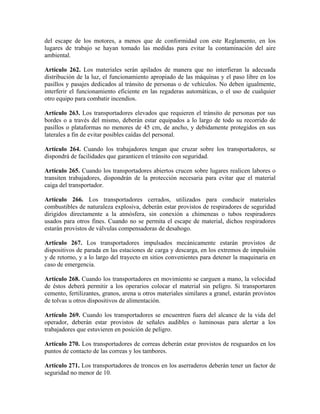 del escape de los motores, a menos que de conformidad con este Reglamento, en los
lugares de trabajo se hayan tomado las medidas para evitar la contaminación del aire
ambiental.
Artículo 262. Los materiales serán apilados de manera que no interfieran la adecuada
distribución de la luz, el funcionamiento apropiado de las máquinas y el paso libre en los
pasillos y pasajes dedicados al tránsito de personas o de vehículos. No deben igualmente,
interferir el funcionamiento eficiente en las regaderas automáticas, o el uso de cualquier
otro equipo para combatir incendios.
Artículo 263. Los transportadores elevados que requieren el tránsito de personas por sus
bordes o a través del mismo, deberán estar equipados a lo largo de todo su recorrido de
pasillos o plataformas no menores de 45 cm, de ancho, y debidamente protegidos en sus
laterales a fin de evitar posibles caídas del personal.
Artículo 264. Cuando los trabajadores tengan que cruzar sobre los transportadores, se
dispondrá de facilidades que garanticen el tránsito con seguridad.
Artículo 265. Cuando los transportadores abiertos crucen sobre lugares realicen labores o
transiten trabajadores, dispondrán de la protección necesaria para evitar que el material
caiga del transportador.
Artículo 266. Los transportadores cerrados, utilizados para conducir materiales
combustibles de naturaleza explosiva, deberán estar provistos de respiradores de seguridad
dirigidos directamente a la atmósfera, sin conexión a chimeneas o tubos respiradores
usados para otros fines. Cuando no se permita el escape de material, dichos respiradores
estarán provistos de válvulas compensadoras de desahogo.
Artículo 267. Los transportadores impulsados mecánicamente estarán provistos de
dispositivos de parada en las estaciones de carga y descarga, en los extremos de impulsión
y de retorno, y a lo largo del trayecto en sitios convenientes para detener la maquinaria en
caso de emergencia.
Artículo 268. Cuando los transportadores en movimiento se carguen a mano, la velocidad
de éstos deberá permitir a los operarios colocar el material sin peligro. Si transportaren
cemento, fertilizantes, granos, arena u otros materiales similares a granel, estarán provistos
de tolvas u otros dispositivos de alimentación.
Artículo 269. Cuando los transportadores se encuentren fuera del alcance de la vida del
operador, deberán estar provistos de señales audibles o luminosas para alertar a los
trabajadores que estuvieren en posición de peligro.
Artículo 270. Los transportadores de correas deberán estar provistos de resguardos en los
puntos de contacto de las correas y los tambores.
Artículo 271. Los transportadores de troncos en los aserraderos deberán tener un factor de
seguridad no menor de 10.
 