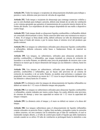 Artículo 291. Todos los tanques o recipientes de almacenamiento diseñados para trabajar a
presión o vacío, deberán estar provistos de válvulas de seguridad.
Artículo 292. Todo tanque o recipiente de almacenaje que contenga sustancias volátiles y
que no esté diseñado para trabajar a presión, deberá estar dotado de un tubo de ventilación
u otro sistema apropiado que garantice el mantenimiento de su presión interior dentro de los
límites del diseño. Los respiradores de tales tanques dispondrán de una malla o dispositivo
contra fuego.
Artículo 293. Todo tanque donde se almacenen líquidos combustibles o inflamables deberá
ser conectado eléctricamente a tierra. Dicha conexión debe tener una resistencia no mayor a
5 ohms. Si el tanque se llena desde arriba, deberá utilizarse un tubo de alimentación que
llegue hasta el fondo del mismo o por lo menos hasta el mínimo nivel del producto que
pueda contener.
Artículo 294. Los tanques no subterráneos utilizados para almacenar líquidos combustibles
o inflamables, deberán colocarse sobre bases o fundaciones firmes de material no
combustible.
Artículo 295. Los tanques, no subterráneos, utilizados para almacenar productos de
petróleo combustibles o inflamables, que tengan instalado un sistema de extinción de
incendios o un techo flotante, no deberán estar cerca de propiedades de terceros sino a una
distancia no menor que la mayor dimensión del tanque (ya sea diámetro o altura), hasta los
40 metros.
Artículo 296. Los tanques no subterráneos, utilizados para almacenar productos de
petróleo, combustibles o inflamables, que no hayan sido provistos de un sistema de
extinción de incendios o de un techo flotante, no podrán estar próximos a cualquier otra
propiedad, sino a una distancia no menor de 1 1/2 veces la mayor dimensión del tanque (ya
sea diámetro o altura) hasta los 55 metros.
Artículo 297. La distancia entre los tanques de almacenamiento de líquidos inflamables no
deberá ser menor de 1 1/2 veces el diámetro tanque más pequeño.
Artículo 298. Los tanques no subterráneos utilizados para almacenar líquidos combustibles
o inflamables, estarán rodeados por muros contra fuego, los cuales deberán estar provistos
de sistemas de drenaje y tener una capacidad no menor de 1 1/2 veces la capacidad del
tanque o tanques.
Artículo 299. La distancia entre el tanque y el muro no deberá ser menor a la altura del
tanque.
Artículo 300. Los tanques subterráneos para el almacenamiento de líquidos inflamables
estarán colocados en posición firme y rígidas, bien anclados, protegidos contra la corrosión
y daños externos, sin otro contacto con la atmósfera que el tubo de ventilación, el cual se
mantendrá siempre abierto, y el tubo de control para medir el líquido que debe mantenerse
cerrado cuando no se utilice. El tubo de ventilación se prolongará hasta la atmósfera a una
 