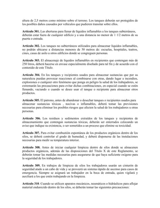 altura de 2,5 metros como mínimo sobre el terreno. Los tanques deberán ser protegidos de
los posibles daños causados por vehículos que pudieren transitar sobre ellos.
Artículo 301. Las aberturas para llenar de líquidos inflamables a los tanques subterráneos,
deberán estar fuera de cualquier edificio y a una distancia no menor de 1 1/2 metros de su
puerta o entrada.
Artículo 302. Los tanques no subterráneos utilizados para almacenar líquidos inflamables,
no podrán ubicarse a distancias menores de 50 metros de: escuelas, hospitales, teatros,
cines, casas de asilo u otros edificios donde se congreguen personas.
Artículo 303. El almacenaje de líquidos inflamables en recipientes que contengan más de
250 litros, deberá hacerse en envase especialmente diseñado para tal fin y de acuerdo con el
contenido de este Título.
Artículo 304. En los tanques y recipientes usados para almacenar sustancias que por su
naturaleza puedan provocar reacciones al combinarse con otras, dando lugar a incendios,
explosiones o cualquier otro fenómeno que ponga en peligro la salud de los trabajadores, se
extremarán las precauciones para evitar dichas combinaciones, en especial cuando se estén
llenando, vaciando o cuando se desee usar el tanque o recipiente para almacenar otros
productos.
Artículo 305. El patrono, antes de abandonar o desechar tanques o recipientes usados para
almacenar sustancias tóxicas , nocivas o inflamables, deberá tomar las previsiones
necesarias para eliminar los posibles riesgos que afecten la salud de los trabajadores u otras
personas.
Artículo 306. Los residuos y sedimentos extraídos de los tanques y recipientes de
almacenamiento que contengan sustancias tóxicas, deberán ser enterrados colocando un
aviso que indique su existencia, o ser sometidos a un proceso que elimine su toxicidad.
Artículo 307. Para evitar combustión espontánea de los productos orgánicos dentro de los
silos, se deberá controlar el grado de humedad, y deberá disponerse de las instalaciones
necesarias para medir su temperatura interior.
Artículo 308. Antes de iniciar cualquier limpieza dentro de silos donde se almacenen
productos orgánicos, además de las disposiciones del Título X de este Reglamento, se
deberán tomar las medidas necesarias para asegurarse de que haya suficiente oxígeno para
la seguridad de los trabajadores.
Artículo 309. En trabajos de limpieza de silos los trabajadores usarán un cinturón de
seguridad atado a un cabo de vida y se proveerá un sistema rápido de ascenso para casos de
emergencia. Siempre se asignará un trabajador en la boca de entrada, quien vigilará y
auxiliará a los que estén trabajando en la limpieza.
Artículo 310. Cuando se utilicen aparatos mecánicos, neumáticos o hidráulicos para aflojar
material endurecido dentro de los silos, se deberán tomar las siguientes precauciones:
 