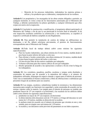 2. Mención de los procesos industriales, indicándose las materias primas a
utilizar y los productos que se elaborarán y manipulación de los residuos.
Artículo 8. Los propietarios y los encargados de las obras estarán obligados a permitir, en
cualquier momento, la visita a éstas de los funcionarios autorizados por el Ministerio del
Trabajo, y deberán suministrarles los planos aprobados y cualquier información que ellos
exijan con motivo de la inspección.
Artículo 9. Concluida la construcción o modificación, el propietario deberá participarlo al
Ministerio del Trabajo, a fin de que le sea practicada la revisión final al inmueble. Si de
esta inspección resultaren conformes la construcción y sus instalaciones, se expedirá el
respectivo certificado de haberse cumplido en este Reglamento.
Artículo 10. Para permitir la instalación de centros de trabajo en edificaciones no
destinadas, a tal fin, deberá solicitarse previamente, el permiso de funcionamiento
correspondiente ante el Ministerio del Trabajo.
Artículo 11.Todo local de trabajo deberá cubrir como mínimo las siguientes
especificaciones:
a) Para los locales industriales, una altura mínima de (3) tres metros, medida desde el
piso hasta la parte inferior del techo o cielo raso.
b) Para oficinas y locales comerciales, una altura mínima de 2,6 metros, medida desde
el piso hasta la parte inferior del techo o cielo raso.
c) Un área de piso libre de dos metros cuadrados por trabajador.
d) Volumen suficiente para diez metros cúbicos de aire por trabajador.
e) Diseño apropiado de acuerdo a las operaciones a realizar a fin de evitar la fatiga de
los trabajadores.
Artículo 12. Los corredores, pasadizos, pasillos, escaleras y rampas serán diseñados y
construidos de manera que de acuerdo a la naturaleza del trabajo y al número de
trabajadores utilizados, dispongan de espacio cómodo y seguro para el tránsito de personas.
Tales vías se mantendrán en buenas condiciones y libres de obstrucciones o substancias que
presenten riesgos de accidentes para sus usuarios.
Artículo 13. Las rampas, escaleras y plataformas tendrán la resistencia y las dimensiones
necesarias para cumplir sus funciones con seguridad y serán construidas de acuerdo con las
normas vigentes sobre la materia. Las rampas para el tránsito de personas no tendrán una
pendiente mayor de 15º con respecto a la horizontal y las escaleras de los edificios deben
cubrir como mínimo las siguientes especificaciones:
a) pendientes no mayor de 35º con respecto a la horizontal.
b) la altura máxima entre descansos será de 3.75 metros y el largo del descanso no será
menor de 1,10 metros, medidas en dirección de la escalera.
c) la anchura estará de acuerdo con el número de personas que circulan en uno y otro
sentido, pero en ningún caso será menos de 1,10 metros.
d) la escalera y sus descansos serán provistos de pasamanos en sus lados expuestos.
 