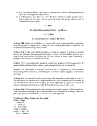 a) si la operación se lleva a cabo desde la parte superior, instalar rejillas para evitar la
caída de los trabajadores dentro del silo.
b) si la limpieza se hace desde las bocas de visitas inferiores, deberá cuidarse de no
entrar dentro de los silos a fin de evitar el peligro de quedar tapizado por un
desprendimiento repentino.
TITULO VI
De las Instalaciones Industriales y sus Riesgos
CAPITULO I
De las Instalaciones y Equipos Eléctricos
Artículo 311. Todas las instalaciones y equipos eléctricos serán construidos, instalados,
protegidos y conservados de manera tal que se eviten los riesgos de contacto accidental con
los elementos bajo tensión y los de incendio.
Artículo 312. A todo equipo eléctrico deberá ser fijada una placa en la cual se inscribirá el
nombre del fabricante, los valores de la tensión en voltios y la intensidad en amperes: si se
trata de aparatos rotativos se indicará la velocidad normal a plena carga, la potencia y
cualquier otro dato que se considere necesario.
Artículo 313. El material para los equipos e instalaciones eléctricas deberá seleccionarse de
acuerdo a la tensión de trabajo, carga y condiciones particulares de su utilización.
Artículo 314. Solamente a personas calificadas por su experiencia y conocimientos
técnicos se permitirá proyectar, instalar regular, examinar o reparar equipos e instalaciones
eléctricas.
Artículo 315. Los patronos deberán instruir tanto a los trabajadores encargados de poner en
funcionamiento las instalaciones o máquinas eléctricas como a quienes realicen trabajos en
sus inmediaciones, acerca de los riesgos que éstas representen y exigir con carácter de
obligatoriedad que se tomen las medidas de seguridad requeridas en tales casos.
Artículo 316. Todo equipo eléctrico que requiera ser reparado durante su funcionamiento.
Estará instalado de manera tal que la dimensión horizontal del espacio de trabajo, frente a la
parte bajo tensión, no sea menor a la indicada en la tabla siguiente:
Tensión entre Fases Separación Horizontal
(Volts.) (Mts.)
25 - 150 0,45
151 - 600 0,75
601 - 2.300 0,95
2.301 - 6.600 0,98
6.601 - 11.00C 1,01
11.001 - 22.000 1,05
 
