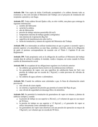 Artículo 356. Una copia de dicho Certificado acompañará a la caldera durante toda su
existencia y otra será enviada al Ministerio del Trabajo con el proyecto de instalación del
recipiente a presión y con fuego.
Artículo 357. Toda caldera llevará fijada a ella, en sitio visible, una placa que contenga la
siguiente información:
a) nombre del fabricante
b) serial de la caldera.
c) año de fabricación
d) presión de trabajo máximo permisible (K/cm3)
e) temperatura máxima de trabajo (grados centígrados)
f) rata máxima de evaporación (Kg./hr)
g) superficie de transferencia de calor (m2) y
h) fecha de instalación y número de registro del Ministerio del Trabajo.
Artículo 358. Los interesados en utilizar instalaciones en que se genere o acumule vapor a
presión superior a la atmosférica ya sean fijas, semifijas o móviles, están en la obligación
de pedir el permiso correspondiente de acuerdo con el Título I. Capítulo II de este
Reglamento.
Artículo 359. Todo propietario está en la obligación de notificar al Ministerio del trabajo
cuando deje de utilizar la caldera, la traslade, venda o traspase, así como cuando la firma
cambie de denominación social.
Artículo 360. Se exceptúan de las obligaciones regulares en el artículo anterior:
a) las calderas que generan fuerza motriz en las embarcaciones militares:
b) los generadores de vapor, con una superficie de calefacción hasta de 5m2, con
presión de trabajo que no exceda de 2 Kg/cm2, u estén provistos de válvulas de
seguridad.
c) las calderas de agua caliente o calentadores.
Artículo 361. Cuando las calderas sean calentadas a gas, la línea de alimentación estará
provista de:
a) una válvula de cierre rápido.
b) un sistema y regulación de presión que permita el control del flujo de gas.
c) una válvula de seguridad con descarga libre a la atmósfera.
Artículo 362. Se permitirá la instalación de generadores de vapor en sótanos y plantas de
edificios siempre y cuando:
a) la presión de trabajo no sea superior a 2K/cm2, y el volumen de agua no sea mayor
de 50 litros.
b) la presión de trabajo no sea superior a 1/2 Kg/cm2, y el generador de vapor se
utilice únicamente como calentador de agua.
c) los generadores de vapor sean eléctricos con una presión de operación no mayor de
5 Kg/cm2 y un volumen que no exceda de 50 litros.
 