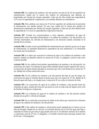Artículo 385. Las calderas de mediana o de alta presión con más de 25 m2 de superficie de
calentamiento, tendrá por lo menos dos medios de alimentación que deberán ser
propulsados por fuentes de energía separadas. Cada uno de ellos tendrá una capacidad de
1,25 veces la capacidad de evaporación y sus mandos deberán ser automáticos.
Artículo 386. Para calderas con menos de 25 m2 de superficie de calefacción de permitirá
la alimentación con mando manual. En este caso, tendrá por lo menos dos mandos de
alimentación impulsados por fuentes de energía separadas y cada uno de ellos deberá tener
la capacidad de 1,6 veces la capacidad de evaporación máxima.
Artículo 387. Cuando los economizadores u otros aparatos calentadores de agua de
alimentación estén conectados directamente a la caldera de mediana o de alta presión, sin
válvulas intermedias, las válvulas de alimentación y de retención estarán colocadas en la
entrada de los mismos.
Artículo 388. Cuando exista la posibilidad de contaminación por materias grasas en el agua
de alimentación, se instalarán dispositivos separadores de esas substancias o se eliminarán
las causas que los producen.
Artículo 389. Los tubos que conectan la columna de agua a las calderas de mediana o alta
presión, tendrán un diámetro inferior no menor de 25 mm. (1 pulgada) t serán lo más corto
y directo posible.
Artículo 390. En las calderas horizontales igneotubulares de mediana o de alta presión, las
conexiones de vapor a la columna de agua serán tomadas desde la parte superior del casco y
la conexiones de agua estarán ubicadas en un punto que esté a una distancia no menor de 15
cm. Debajo de la línea central del casco.
Artículo 391. En las calderas de mediana o de alta presión del tipo de caja de fuego, las
conexiones de agua se tomarán desde un punto que esté a no menos de 15 cm, debajo de la
línea de agua más baja, y en ningún caso, a menos de 45 cm, sobre el colector de limo.
Artículo 392. Las conexiones de agua de la caldera de mediana o alta presión hasta las
columnas de agua, estarán provistas de una pieza en cruz en cada codo de ángulo recto a fin
de facilitar la limpieza e inspección.
Artículo 393. Las columnas de agua de la caldera de mediana o de alta presión estarán
dotadas de un grifo o válvula de desagüe.
Artículo 394. No se colocarán conexiones de salida en los tubos que conectan las columnas
de agua a las calderas de mediana o de alta presión.
Artículo 395. Toda caldera de mediana o alta presión estará equipada por lo menos con un
tubo de desagüe, dotado de un válvula, en conexión directa con el nivel de agua más bajo e
instalada en forma tal que toda el agua pueda salir por él. El diámetro mínimo de la tubería
y conexiones será de 25 mm. (1 pulgada), y el tamaño máximo para descarga manual será
de 64 mm. 2,50 pulgadas).
 