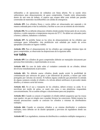 inflamables y de operaciones de soldadura con llama abierta. No se usarán sitios
subterráneos para almacenamiento de gases comprimidos. Cuando estén almacenados
dentro de una zona de trabajo, el espacio que ocupen debe estar aislado por paredes
construidas de materiales incombustibles con salidas de emergencia.
Artículo 455. Los cilindros llenos y vacíos deben ser almacenados por separado y de
manera ordenada para evitar la confusión y facilitar su uso con un mínimo de movimiento.
Artículo 456. No se deberán almacenar cilindros donde puedan formar parte de un circuito,
eléctrico, o estén expuestos a temperaturas mayores de 52º C. No deben ser colocados junto
a hornos, calderas, radiadores o similares.
Artículo 457. Se prohibe fumar en los sitios de almacenamiento de los cilindros que
contengan gases inflamables: ésta prohibición será señalada por medio de avisos
apropiados colocados en lugares visibles.
Artículo 458. Para el almacenamiento de los cilindros que contengan distintos tipos de
gases comprimidos, se observarán las disposiciones de la siguiente tabla:
ver tabla
Artículo 459. Los cilindros de gases comprimidos deberán ser manejados únicamente por
personas bien instruidas y experimentadas en su uso,
Artículo 460. En caso de duda sobre el verdadero contenido de un cilindro, deberá
devolverse inmediatamente al proveedor.
Artículo 461. No deberán usarse cilindros donde pueda existir la posibilidad de
contaminación por retroceso de gases o por diferencias de presión, a menos que estén
protegidos por válvulas sin retorno. Si hubiera alguna condición que permitiere la entrada
de alguna sustancia extraña al cilindro a la válvula deberá notificarse al proveedor dando
detalles y el número serial del mismo.
Artículo 462. En el uso y transporte de los cilindros, deberá evitarse su caída. Si se
movilizan por medio de grúas, se usará una cuna, o una plataforma resguardada
convenientemente. No se usarán eslingas o electroimanes para este propósito.
Artículo 463. Cuando se conecte el regulador al cilindro deberá asegurarse que las roscas
sean iguales: sin que en ningún caso o puedan forzarse las conexiones. Deben tomarse las
mismas precauciones cuando se conecten los cilindros a sistemas de distribuidores
múltiples.
Artículo 464. Cuando se conecten cilindros a un sistema distribuidor o conductos
múltiples, éstos deberán ser de diseño apropiado y provistos de reguladores donde sea
necesario.
Artículo 465. Los reguladores, sistemas de distribución o conductos múltiples mangueras y
 