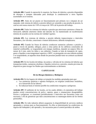 Artículo 488. Cuando la operación lo requiera, las líneas de tuberías a presión dispondrán
de drenajes o trampas adecuadas para desalojar la condensación u otros líquidos
acumulados en el sistema.
Artículo 489. Antes de ser puesto en funcionamiento por primera vez o después de ser
reparado, todo sistema de tubería a presión deberá ser sometido a una prueba de presión, la
cual no será nunca menor de 110% ni mayor de 150% de la presión del trabajo.
Artículo 490. Todos los sistemas de tuberías a presión que atraviesen carreteras o líneas de
ferrocarril, deberán enterrarse dentro del derecho de vía manteniendo un recubrimiento
mínimo de acuerdo con las normas de vialidad vigentes.
Artículo 491. Los sistemas de tuberías a presión deberán inspeccionarse a intervalos
frecuentes y las válvulas, conexiones o tramos defectuosos, deberán reemplazarse.
Artículo 492. Cuando las líneas de tuberías conduzcan sustancias calientes a presión y
pasen a través de paredes, tabiques, pisos u otras partes de los edificios construidos de
material combustible, se resguardarán con mangas metálicas, dejando un espacio libre no
menor de 6 mm, entre los tubos y sus cubiertas. Cuando se trata de transporte de vapor,
gases o líquidos a una temperatura superior a 100ºC, se protegerán con una cubierta aislante
o se resguardarán, en aquellas áreas donde las personas puedan tener un contacto accidental
con ellas.
Artículo 493. En los locales de trabajo, las juntas y válvulas de los sistemas de tuberías que
transportan ácidos, sustancias alcalinas o líquidos corrosivos a presión, estarán provistas de
dispositivos para recoger los fluidos que ocasionalmente se derramen.
CAPITULO III
De los Riesgos Químicos y Biológicos
Artículo 494. En los lugares de trabajo se tomarán las medidas apropiadas para que:
a) Las sustancias químicas o agentes biológicos, no originen condiciones insalubres,
en el desarrollo de las labores.
b) Se reduzcan hasta el mínimo posible las condiciones inseguras o peligrosas.
Artículo 495. El ambiente de los locales, en los cuales debido a la naturaleza del trabajo
pueden existir concentraciones de polvo, vapores, gases o emanaciones desagradables,
tóxicas o peligrosas, se examinará periódicamente a intervalos tan frecuentes como sea
necesario, a fin de garantizar que tales concentraciones se mantengan dentro de los límites
permisibles.
Artículo 496. En toda industria deberá asegurarse la disponibilidad de servicios médicos
apropiados y normas para su funcionamiento. En ellos se determinarán las condiciones de
ingreso del trabajador y del aprendiz y las necesarias para el control periódico de ambos.
 