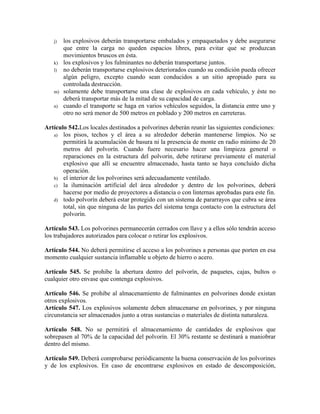 j) los explosivos deberán transportarse embalados y empaquetados y debe asegurarse
que entre la carga no queden espacios libres, para evitar que se produzcan
movimientos bruscos en ésta.
k) los explosivos y los fulminantes no deberán transportarse juntos.
l) no deberán transportarse explosivos deteriorados cuando su condición pueda ofrecer
algún peligro, excepto cuando sean conducidos a un sitio apropiado para su
controlada destrucción.
m) solamente debe transportarse una clase de explosivos en cada vehículo, y éste no
deberá transportar más de la mitad de su capacidad de carga.
n) cuando el transporte se haga en varios vehículos seguidos, la distancia entre uno y
otro no será menor de 500 metros en poblado y 200 metros en carreteras.
Artículo 542.Los locales destinados a polvorines deberán reunir las siguientes condiciones:
a) los pisos, techos y el área a su alrededor deberán mantenerse limpios. No se
permitirá la acumulación de basura ni la presencia de monte en radio mínimo de 20
metros del polvorín. Cuando fuere necesario hacer una limpieza general o
reparaciones en la estructura del polvorín, debe retirarse previamente el material
explosivo que allí se encuentre almacenado, hasta tanto se haya concluido dicha
operación.
b) el interior de los polvorines será adecuadamente ventilado.
c) la iluminación artificial del área alrededor y dentro de los polvorines, deberá
hacerse por medio de proyectores a distancia o con linternas aprobadas para este fin.
d) todo polvorín deberá estar protegido con un sistema de pararrayos que cubra se área
total, sin que ninguna de las partes del sistema tenga contacto con la estructura del
polvorín.
Artículo 543. Los polvorines permanecerán cerrados con llave y a ellos sólo tendrán acceso
los trabajadores autorizados para colocar o retirar los explosivos.
Artículo 544. No deberá permitirse el acceso a los polvorines a personas que porten en esa
momento cualquier sustancia inflamable u objeto de hierro o acero.
Artículo 545. Se prohibe la abertura dentro del polvorín, de paquetes, cajas, bultos o
cualquier otro envase que contenga explosivos.
Artículo 546. Se prohibe al almacenamiento de fulminantes en polvorines donde existan
otros explosivos.
Artículo 547. Los explosivos solamente deben almacenarse en polvorines, y por ninguna
circunstancia ser almacenados junto a otras sustancias o materiales de distinta naturaleza.
Artículo 548. No se permitirá el almacenamiento de cantidades de explosivos que
sobrepasen al 70% de la capacidad del polvorín. El 30% restante se destinará a maniobrar
dentro del mismo.
Artículo 549. Deberá comprobarse periódicamente la buena conservación de los polvorines
y de los explosivos. En caso de encontrarse explosivos en estado de descomposición,
 