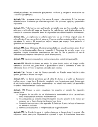 deberá procederse a su destrucción por personal calificado y con previa autorización del
Ministerio de la Defensa.
Artículo 550. Las operaciones en los puntos de carga y atacamiento de los barrenos
deberán hacerse de manera que ofrezcan seguridad a las personas, equipos y propiedades
adyacentes.
Artículo 551. Todo barreno será del tamaño apropiado para que los cartuchos puedan
colocarse en el fondo del hueco sin forzarlos. En cada barreno será dejada solamente la
cantidad de explosivos necesaria. Antes de cargar el barreno deberá limpiarse debidamente.
Artículo 552. Los explosivos no deberán removerse de su envoltura original antes de
colocarlos en el barreno, no deberá atacarse el barreno con herramienta metálica, sino con
atacadores de madera. El atacamiento deberá hacerse por empuje firme evitando el
apisonado por sucesión de golpes.
Artículo 553. Cada fulminante deberá ser comprobado con un galvanómetro, antes de ser
usado. La verificación deberá hacerse colocando el fulminante de un tubo grueso o en
pequeños refugios construidos especialmente para ese fin. No se permitirá el uso de
fulminantes de diferentes características en un mismo circuito.
Artículo 554. Las conexiones deberán protegerse con cinta aislante e impermeable.
Artículo 555. El cable de disparo, en o cerca del punto de tiro, deberá ser de tipo y color
diferente a cualquier otro, para evitar la posibilidad de error al conectarse el cable del
fulminante. Estos circuitos no deberán ser usados para otro fin.
Artículo 556. Excepto la caja de disparo aprobada, no deberán usarse baterías u otro
aparato, para hacer detonar las cargas.
Artículo 557. No deberá permitirse que el cable de disparo o el cable de fulminante
cuelguen sobre cercas, líneas de tuberías o cualquier otro elemento que pueda formar parte
de un circuito eléctrico, o dar lugar a detonaciones por electricidad estática, ni permisibles
el tendido sobre carreteras o vías férreas.
Artículo 558. Cuando se estén conectando los circuitos se tomarán las siguientes
precauciones:
a) las puntas de los cables de los fulminantes se mantendrán en corto circuito hasta
tanto no se conecten al circuito de alimentación.
b) los conductores de alimentación permanecerán en corto circuito en las puntas que
conecten son la fuerza de energía sin ponerlos a tierra.
c) los conductores permanecerán separados de la fuente de energía hasta el momento
de intentar la voladura.
d) terminados los circuitos, se comprobarán con un galvanómetro.
Artículo 559. No deberá efectuarse la voladura hasta que se haya retirado el personal y las
máquinas a sitios protegidos. El personal no regresará al lugar, de la voladura, hasta tanto
 