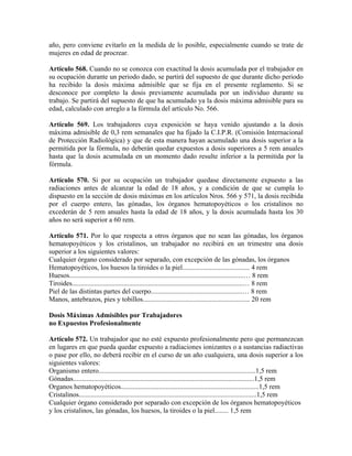 año, pero conviene evitarlo en la medida de lo posible, especialmente cuando se trate de
mujeres en edad de procrear.
Artículo 568. Cuando no se conozca con exactitud la dosis acumulada por el trabajador en
su ocupación durante un periodo dado, se partirá del supuesto de que durante dicho periodo
ha recibido la dosis máxima admisible que se fija en el presente reglamento. Si se
desconoce por completo la dosis previamente acumulada por un individuo durante su
trabajo. Se partirá del supuesto de que ha acumulado ya la dosis máxima admisible para su
edad, calculado con arreglo a la fórmula del artículo No. 566.
Artículo 569. Los trabajadores cuya exposición se haya venido ajustando a la dosis
máxima admisible de 0,3 rem semanales que ha fijado la C.I.P.R. (Comisión Internacional
de Protección Radiológica) y que de esta manera hayan acumulado una dosis superior a la
permitida por la fórmula, no deberán quedar expuestos a dosis superiores a 5 rem anuales
hasta que la dosis acumulada en un momento dado resulte inferior a la permitida por la
fórmula.
Artículo 570. Si por su ocupación un trabajador quedase directamente expuesto a las
radiaciones antes de alcanzar la edad de 18 años, y a condición de que se cumpla lo
dispuesto en la sección de dosis máximas en los artículos Nros. 566 y 571, la dosis recibida
por el cuerpo entero, las gónadas, los órganos hematopoyéticos o los cristalinos no
excederán de 5 rem anuales hasta la edad de 18 años, y la dosis acumulada hasta los 30
años no será superior a 60 rem.
Artículo 571. Por lo que respecta a otros órganos que no sean las gónadas, los órganos
hematopoyéticos y los cristalinos, un trabajador no recibirá en un trimestre una dosis
superior a los siguientes valores:
Cualquier órgano considerado por separado, con excepción de las gónadas, los órganos
Hematopoyéticos, los huesos la tiroides o la piel....................................... 4 rem
Huesos.....................................................................................................… 8 rem
Tiroides...................................................................................................… 8 rem
Piel de las distintas partes del cuerpo.....................................................… 8 rem
Manos, antebrazos, pies y tobillos.............................................................. 20 rem
Dosis Máximas Admisibles por Trabajadores
no Expuestos Profesionalmente
Artículo 572. Un trabajador que no esté expuesto profesionalmente pero que permanezcan
en lugares en que pueda quedar expuesto a radiaciones ionizantes o a sustancias radiactivas
o pase por ello, no deberá recibir en el curso de un año cualquiera, una dosis superior a los
siguientes valores:
Organismo entero...........................................................................................1,5 rem
Gónadas.........................................................................................................1,5 rem
Organos hematopoyéticos................................................................................1,5 rem
Cristalinos.......................................................................................................1,5 rem
Cualquier órgano considerado por separado con excepción de los órganos hematopoyéticos
y los cristalinos, las gónadas, los huesos, la tiroides o la piel........ 1,5 rem
 