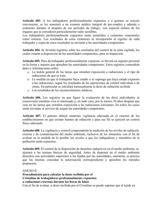 Artículo 603. A los trabajadores profesionalmente expuestos y a quienes se creyere
conveniente, se les someterá a un examen médico integral de pre-empleo y además a
exámenes durante el después de sus periodos de trabajo., con especial énfasis de los
órganos que se consideren particularmente radio sensibles.
Los trabajadores profesionalmente expuestos serán sometidos a exámenes semestrales
como mínimo. Los resultados de estos exámenes se incorporarán al registro de cada
trabajador y copia de estos resultados se enviarán a las autoridades competentes.
Artículo 604. Se llevarán registros sobre los resultados del control de la zona vigilada, los
cuales estarán a disposición de las autoridades competentes, para su inspección.
Artículo 605. Para da trabajador profesionalmente expuesto, se llevará un registro personal
en la forma y manera que aprueben las autoridades competentes. Estos registros contendrán
datos e informaciones sobre:
a) La índole general de las tareas que entrañen exposición a radiaciones y el tipo de
radiaciones de que se trate.
b) La medida en que el trabajador haya estado o se suponga que haya estado expuesto
a las radiaciones, según los resultados de las operaciones de control individual o de
zonas. En particular se calculará mensualmente la dosis de radiación recibida.
c) Los resultados de los reconocimientos médicos.
Artículo 606. Los registros en que figure la evaluación de las dosis individuales se
conservarán mientras viva el interesado y, en todo caso, por lo menos 30 años después que
cese en las tareas que extrañen exposición a las radiaciones ionizantes. En todos los casos
serán enviadas al servicio de asigna las autoridades competentes.
Artículo 607. El patrono deberá mantener vigilancia adecuada en el exterior de los
establecimientos en que existan fuentes de radiación y para ese fin se ejercerá un control
físico adecuado.
Artículo 608. La vigilancia y control comprenderán la medición de los niveles de radiación
externa y de contaminación del medio ambiente, inclusive de los alimentos, con el fin de
avaluar en la medida de lo posible los niveles a que los trabajadores y miembros de la
población están expuestos.
Artículo 609. El control de la disposición de desechos radiactivos en el medio ambiente, se
ajustará a las normas básicas de seguridad. Antes de disponer en el medio ambiente
desechos con actividades superiores a las fijadas por las autoridades, sanitarias, es preciso
que las mismas concedan la autorización correspondiente y aprueben los métodos
propuestos.
ANEXO II
Procedimiento para calcular la dosis recibida por el
Cristalino de trabajadores profesionalmente expuestos
a radiaciones externas durante las horas de labor
Con el fin de avaluar ;a dosis recibida por el Cristalino se puede suponer que el tejido en
 