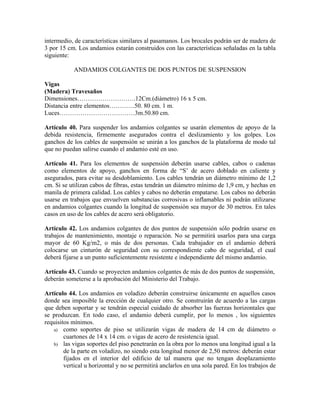 intermedio, de características similares al pasamanos. Los brocales podrán ser de madera de
3 por 15 cm. Los andamios estarán construidos con las características señaladas en la tabla
siguiente:
ANDAMIOS COLGANTES DE DOS PUNTOS DE SUSPENSION
Vigas
(Madera) Travesaños
Dimensiones……………………….12Cm.(diámetro) 16 x 5 cm.
Distancia entre elementos…………50. 80 cm. 1 m.
Luces………………………………3m.50.80 cm.
Artículo 40. Para suspender los andamios colgantes se usarán elementos de apoyo de la
debida resistencia, firmemente asegurados contra el deslizamiento y los golpes. Los
ganchos de los cables de suspensión se unirán a los ganchos de la plataforma de modo tal
que no puedan salirse cuando el andamio esté en uso.
Artículo 41. Para los elementos de suspensión deberán usarse cables, cabos o cadenas
como elementos de apoyo, ganchos en forma de “S’ de acero doblado en caliente y
asegurados, para evitar su desdoblamiento. Los cables tendrán un diámetro mínimo de 1,2
cm. Si se utilizan cabos de fibras, estas tendrán un diámetro mínimo de 1,9 cm, y hechas en
manila de primera calidad. Los cables y cabos no deberán empatarse. Los cabos no deberán
usarse en trabajos que envuelven substancias corrosivas o inflamables ni podrán utilizarse
en andamios colgantes cuando la longitud de suspensión sea mayor de 30 metros. En tales
casos en uso de los cables de acero será obligatorio.
Artículo 42. Los andamios colgantes de dos puntos de suspensión sólo podrán usarse en
trabajos de mantenimiento, montaje o reparación. No se permitirá usarlos para una carga
mayor de 60 Kg/m2, o más de dos personas. Cada trabajador en el andamio deberá
colocarse un cinturón de seguridad con su correspondiente cabo de seguridad, el cual
deberá fijarse a un punto suficientemente resistente e independiente del mismo andamio.
Artículo 43. Cuando se proyecten andamios colgantes de más de dos puntos de suspensión,
deberán someterse a la aprobación del Ministerio del Trabajo.
Artículo 44. Los andamios en voladizo deberán construirse únicamente en aquellos casos
donde sea imposible la erección de cualquier otro. Se construirán de acuerdo a las cargas
que deben soportar y se tendrán especial cuidado de absorber las fuerzas horizontales que
se produzcan. En todo caso, el andamio deberá cumplir, por lo menos , los siguientes
requisitos mínimos.
a) como soportes de piso se utilizarán vigas de madera de 14 cm de diámetro o
cuartones de 14 x 14 cm. o vigas de acero de resistencia igual.
b) las vigas soportes del piso penetrarán en la obra por lo menos una longitud igual a la
de la parte en voladizo, no siendo esta longitud menor de 2,50 metros: deberán estar
fijados en el interior del edificio de tal manera que no tengan desplazamiento
vertical u horizontal y no se permitirá anclarlos en una sola pared. En los trabajos de
 