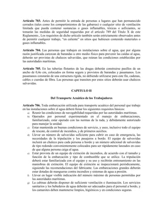Artículo 703. Antes de permitir la entrada de personas a lugares que han permanecido
cerrados (tales como los compartimientos de las gabarras) o cualquier sitio de ventilación
limitada que pueda contener sustancias o gases inflamables, tóxicas o asfixiantes, se
tomarán las medidas de seguridad requeridas por el artículo 789 del Título X de este
Reglamento., Los requisitos de dicho artículo también serán estrictamente observados antes
de permitir cualquier trabajo, “en caliente” en sitios que hubiesen contenido materiales o
gases inflamables.
Artículo 704. Las personas que trabajen en instalaciones sobre el agua, que por alguna
razón justificada carezcan de barandas u otro medio físico para prevenir las caídas al agua,
deberán ser provistas de chalecos salvavidas, que reúnan las condiciones establecidas por
las autoridades marítimas.
Artículo 705. En las tuberías flotantes de las dragas deberán construirse pasillos de un
ancho de 0,4o cm, colocados en forma segura y provistos de barandas y pasamanos. Los
pasamanos constarán de una estructura rígida, no debiendo utilizarse para este fin, cadenas,
cables o cuerdas de fibra. Las personas que transiten por estos sitios deberán usar chalecos
salvavidas.
CAPITULO II
Del Transporte Acuático de los Trabajadores
Artículo 706. Toda embarcación utilizada para transporte acuático del personal que trabaje
en las instalaciones sobre el agua deberá llenar los siguientes requisitos básicos:
a) Reunir las condiciones de navegabilidad requeridas por las autoridades marítimas.
b) Operados por personal experimentado en el manejo de embarcaciones,
familiarizado, estar operado con las normas de la rada, y debidamente autorizado
para manejar la unidad.
c) Estar mantenida en buenas condiciones de servicio, y aseo, inclusive todo el equipo
de rescate, de control de incendios, y de primeros auxilios.
d) Llevar un número de salvavidas suficiente para cubrir en caso de emergencia, las
necesidades de la tripulación y los pasajeros a bordo. El equipo de salvavidas
incluirá un chaleco para cada persona a bordo y un número adicional de salvavidas
de tipo redondo convenientemente colocados para ser rápidamente lanzados en caso
de que alguna persona caiga al agua.
e) Estar provista de un equipo de extinción de incendios, de acuerdo con el tamaño y
función de la embarcación y tipo de combustible que se utilice. La tripulación
deberá estar familiarizada con el equipo y su uso y recibirán entrenamiento en las
maniobras de extinción. El equipo de extinción se inspeccionará periódicamente,
siguiendo las recomendaciones del fabricante. Las embarcaciones grandes deberán
estar dotadas de mangueras contra incendios y sistemas de agua a presión.
f) Llevar en lugar visible indicación del número máximo de personas permitidas por
las autoridades marítimas.
g) La cabinas deberán disponer de suficiente ventilación e iluminación. Los servicios
sanitarios y los bebederos de agua deberán ser adecuados para el personal a bordo, y
los camarotes deben mantenerse limpios, higiénicos y en condiciones seguras.
 