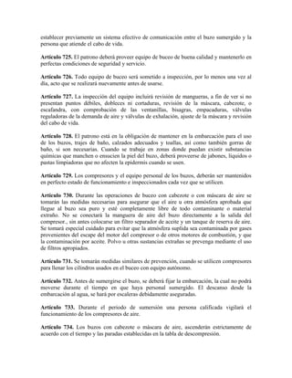 establecer previamente un sistema efectivo de comunicación entre el buzo sumergido y la
persona que atiende el cabo de vida.
Artículo 725. El patrono deberá proveer equipo de buceo de buena calidad y mantenerlo en
perfectas condiciones de seguridad y servicio.
Artículo 726. Todo equipo de buceo será sometido a inspección, por lo menos una vez al
día, acto que se realizará nuevamente antes de usarse.
Artículo 727. La inspección del equipo incluirá revisión de mangueras, a fin de ver si no
presentan puntos débiles, dobleces ni cortaduras, revisión de la máscara, cabezote, o
escafandra, con comprobación de las ventanillas, bisagras, empacaduras, válvulas
reguladoras de la demanda de aire y válvulas de exhalación, ajuste de la máscara y revisión
del cabo de vida.
Artículo 728. El patrono está en la obligación de mantener en la embarcación para el uso
de los buzos, trajes de baño, calzados adecuados y toallas, así como también gorras de
baño, si son necesarias. Cuando se trabaje en zonas donde puedan existir substancias
químicas que manchen o ensucien la piel del buzo, deberá proveerse de jabones, líquidos o
pastas limpiadoras que no afecten la epidermis cuando se usen.
Artículo 729. Los compresores y el equipo personal de los buzos, deberán ser mantenidos
en perfecto estado de funcionamiento e inspeccionados cada vez que se utilicen.
Artículo 730. Durante las operaciones de buceo con cabezote o con máscara de aire se
tomarán las medidas necesarias para asegurar que el aire u otra atmósfera aprobada que
llegue al buzo sea puro y esté completamente libre de todo contaminante o material
extraño. No se conectará la manguera de aire del buzo directamente a la salida del
compresor., sin antes colocarse un filtro separador de aceite y un tanque de reserva de aire.
Se tomará especial cuidado para evitar que la atmósfera suplida sea contaminada por gases
provenientes del escape del motor del compresor o de otros motores de combustión, y que
la contaminación por aceite. Polvo u otras sustancias extrañas se prevenga mediante el uso
de filtros apropiados.
Artículo 731. Se tomarán medidas similares de prevención, cuando se utilicen compresores
para llenar los cilindros usados en el buceo con equipo autónomo.
Artículo 732. Antes de sumergirse el buzo, se deberá fijar la embarcación, la cual no podrá
moverse durante el tiempo en que haya personal sumergido. El descanso desde la
embarcación al agua, se hará por escaleras debidamente aseguradas.
Artículo 733. Durante el periodo de sumersión una persona calificada vigilará el
funcionamiento de los compresores de aire.
Artículo 734. Los buzos con cabezote o máscara de aire, ascenderán estrictamente de
acuerdo con el tiempo y las paradas establecidas en la tabla de descompresión.
 