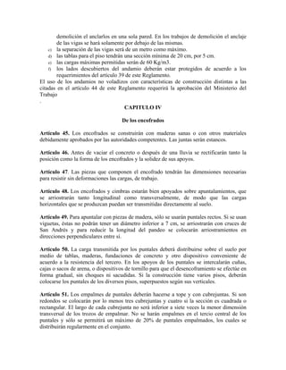 demolición el anclarlos en una sola pared. En los trabajos de demolición el anclaje
de las vigas se hará solamente por debajo de las mismas.
c) la separación de las vigas será de un metro como máximo.
d) las tablas para el piso tendrán una sección mínima de 20 cm, por 5 cm.
e) las cargas máximas permitidas serán de 60 Kg/m3.
f) los lados descubiertos del andamio deberán estar protegidos de acuerdo a los
requerimientos del artículo 39 de este Reglamento.
El uso de los andamios no voladizos con características de construcción distintas a las
citadas en el artículo 44 de este Reglamento requerirá la aprobación del Ministerio del
Trabajo
.
CAPITULO IV
De los encofrados
Artículo 45. Los encofrados se construirán con maderas sanas o con otros materiales
debidamente aprobados por las autoridades competentes. Las juntas serán estancos.
Artículo 46. Antes de vaciar el concreto o después de una lluvia se rectificarán tanto la
posición como la forma de los encofrados y la solidez de sus apoyos.
Artículo 47. Las piezas que componen el encofrado tendrán las dimensiones necesarias
para resistir sin deformaciones las cargas, de trabajo.
Artículo 48. Los encofrados y cimbras estarán bien apoyados sobre apuntalamientos, que
se arriostrarán tanto longitudinal como transversalmente, de modo que las cargas
horizontales que se produzcan puedan ser transmitidas directamente al suelo.
Artículo 49. Para apuntalar con piezas de madera, sólo se usarán puntales rectos. Si se usan
viguetas, éstas no podrán tener un diámetro inferior a 7 cm, se arriostrarán con cruces de
San Andrés y para reducir la longitud del pandeo se colocarán arriostramientos en
direcciones perpendiculares entre sí.
Artículo 50. La carga transmitida por los puntales deberá distribuirse sobre el suelo por
medio de tablas, maderas, fundaciones de concreto y otro dispositivo conveniente de
acuerdo a la resistencia del tercero. En los apoyos de los puntales se intercalarán cuñas,
cajas o sacos de arena, o dispositivos de tornillo para que el desencoframiento se efectúe en
forma gradual, sin choques ni sacudidas. Si la construcción tiene varios pisos, deberán
colocarse los puntales de los diversos pisos, superpuestos según sus verticales.
Artículo 51. Los empalmes de puntales deberán hacerse a tope y con cubrejuntas. Si son
redondos se colocarán por lo menos tres cubrejuntas y cuatro si la sección es cuadrada o
rectangular. El largo de cada cubrejunta no será inferior a siete veces la menor dimensión
transversal de los trozos de empalmar. No se harán empalmes en el tercio central de los
puntales y sólo se permitirá un máximo de 20% de puntales empalmados, los cuales se
distribuirán regularmente en el conjunto.
 