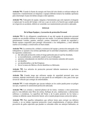 Artículo 791. Cuando la fuente de energía esté fuera del sitio donde se realizan trabajos de
reparación o mantenimiento en máquinas o equipos deberán tomarse las medidas oportunas
para interrumpir el paso de dichas energía a tales aparatos.
Artículo 792. Toda parte de equipo, máquina o herramientas que esté expuesto al desgaste
o ruptura por la acción del tiempo o del uso y que en razón a la función que cumple pueda
ser origen de un accidente, deberá ser sometida a un mantenimiento preventivo adecuado.
TITULO
De la Ropa Equipos y Accesorios de protección Personal
Artículo 793. Es de obligatorio cumplimiento el uso del equipo de protección personal
cuando no sea posible eliminar el riesgo por otro medio. Los patronos deberán suministrar
gratuitamente vestidos, guantes, anteojos, caretas, cinturones y calzado de seguridad y
demás equipos requeridos para proteger eficazmente a los trabajadores, y éstos deberán
usarlos en su trabajo y conservarlos en buen estado.
Artículo 794. La construcción, calidad y resistencia del equipo y protección entregado a los
trabajadores se ajustará a las normas aprobadas por la autoridad competente y deberá reunir
las siguientes condiciones:
a) dar adecuada protección contra el riesgo particular para el cual fue diseñado.
b) se razonablemente, confortable cuando lo usa el trabajador.
c) ajustarse cómodamente sin interferir en los movimientos naturales del usuario.
d) ser durables
e) ser desinfectables y de fácil limpieza
f) llevar la marca de fábrica a fin de identificar su fabricante.
Artículo 795. Los artículos de protección personal deberán mantenerse en perfectas
condiciones de uso.
Artículo 796. Cuando tenga que utilizarse equipo de seguridad personal para usos
comunes, deberán esterilizarse cada vez que pasen de un trabajador a otro, para evitar que
sirvan de vehículo que contagio de enfermedades.
Artículo 797. A todo trabajador que ejecute trabajos en los cuales pueda poner en peligro
sus ojos, el patrono le suministrará protección adecuada.
Artículo 798. Los cristales y material plástico de los lentes, ventanas u otros protectores
para la vista deberán estar libres de estrías, burbujas de aire, ondulaciones o aberraciones
esféricas o cromáticas. La superficie del frente y de la parte posterior de los lentes y
ventana no deberán causar distorsión lateral, salvo cuando proporcionan corrección óptica.
Artículo 799. Para aquellos trabajadores que utilicen lentes para corregir sus defectos
visuales y en su trabajo requieran protección visual complementaria, el patrono deberá
proveerlos de gafas especiales que puedan se colocadas sobre sus anteojos habituales; en
 