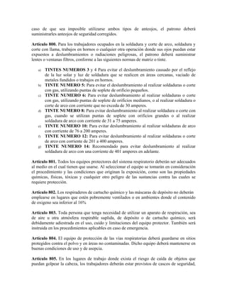 caso de que sea imposible utilizarse ambos tipos de anteojos, el patrono deberá
suministrarles anteojos de seguridad corregidos.
Artículo 800. Para los trabajadores ocupados en la soldadura y corte de arco, soldadura y
corte con llama, trabajos en hornos o cualquier otra operación donde sus ojos puedan estar
expuestos a deslumbramientos o radiaciones peligrosas, el patrono deberá suministrar
lentes o ventanas filtros, conforme a las siguientes normas de matriz o tinte.
a) TINTES NUMEROS 3 y 4 Para evitar el deslumbramiento causado por el reflejo
de la luz solar y luz de soldadura que se realicen en áreas cercanas, vaciado de
metales fundidos o trabajos en hornos.
b) TINTE NUMERO 5: Para evitar el deslumbramiento al realizar soldaduras o corte
con gas, utilizando puntas de soplete de orificio pequeños.
c) TINTE NUMERO 6: Para evitar deslumbramiento al realizar soldaduras o corte
con gas, utilizando puntas de soplete de orificios medianos, o al realizar soldadura o
corte de arco con corriente que no exceda de 30 amperes.
d) TINTE NUMERO 8: Para evitar deslumbramiento al realizar soldadura o corte con
gas, cuando se utilizan puntas de soplete con orificios grandes o al realizar
soldadura de arco con corriente de 31 a 75 amperes.
e) TINTE NUMERO 10: Para evitar deslumbramiento al realizar soldaduras de arco
con corriente de 76 a 200 amperes.
f) TINTE NUMERO 12: Para evitar deslumbramiento al realizar soldaduras o corte
de arco con corriente de 201 a 400 amperes.
g) TINTE NUMERO 14: Recomendado para evitar deslumbramiento al realizar
soldadura de arco con una corriente de 401 amperes en adelante.
Artículo 801. Todos los equipos protectores del sistema respiratorio deberán ser adecuados
al medio en el cual tienen que usarse. Al seleccionar el equipo se tomarán en consideración
el procedimiento y las condiciones que originan la exposición, como son las propiedades
químicas, físicas, tóxicas y cualquier otro peligro de las sustancias contra las cuales se
requiere protección.
Artículo 802. Los respiraderos de cartucho químico y las máscaras de depósito no deberán
emplearse en lugares que estén pobremente ventilados o en ambientes donde el contenido
de oxigeno sea inferior al 16%
Artículo 803. Toda persona que tenga necesidad de utilizar un aparato de respiración, sea
de aire u otra atmósfera respirable suplida, de depósito o de cartucho químico, será
debidamente adiestrada en el uso, cuido y limitaciones del equipo protector. También será
instruida en los procedimientos aplicables en caso de emergencia.
Artículo 804. El equipo de protección de las vías respiratorias deberá guardarse en sitios
protegidos contra el polvo y en áreas no contaminadas. Dicho equipo deberá mantenerse en
buenas condiciones de uso y de asepcia.
Artículo 805. En los lugares de trabajo donde exista el riesgo de caída de objetos que
puedan golpear la cabeza, los trabajadores deberán estar provistos de cascos de seguridad,
 
