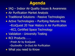 Agenda IAQ – Indoor Air Quality Issues & Awareness Air Purification Market Analysis Traditional Solutions - Passive Technologies Active Technologies – Purifying Natures Way EcoQuest 20 Year History in Air Purification RCI, Certified Space Technology Validation - University Testing  RCI Products……. Fresh Air by EcoQuest DuctwoRx – In-Duct Air Purification What you need to Know 