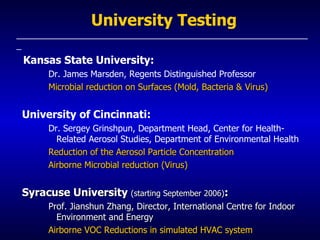 University Testing _____________________________________________________________ Kansas State University: Dr. James Marsden, Regents Distinguished Professor Microbial reduction on Surfaces (Mold, Bacteria & Virus) University of Cincinnati: Dr. Sergey Grinshpun, Department Head, Center for Health-Related Aerosol Studies, Department of Environmental Health   Reduction of the Aerosol Particle Concentration  Airborne Microbial reduction (Virus) Syracuse University  (starting September 2006) : Prof. Jianshun Zhang, Director, International Centre for Indoor Environment and Energy Airborne VOC Reductions in simulated HVAC system  