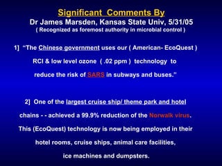 Significant  Comments By Dr James Marsden, Kansas State Univ, 5/31/05 ( Recognized as foremost authority in microbial control )  1]  “The  Chinese government  uses our ( American- EcoQuest ) RCI & low level ozone  ( .02 ppm )  technology  to  reduce the risk of  SARS  in subways and buses.” 2]  One of the  largest cruise ship/ theme park and hotel chains - - achieved a 99.9% reduction of the  Norwalk virus . This (EcoQuest) technology is now being employed in their hotel rooms, cruise ships, animal care facilities, ice machines and dumpsters. 