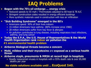 IAQ Problems Began with the 70’s oil embargo ... energy crisis Reduced speeds to 55 mph / Thermostats adjusted to 68 heat & 78 A/C Stringent construction codes resulted in energy efficient buildings  More synthetic materials used in construction   with less air infiltration  “ Sick Building Syndrome” emerged in the 80’s  Americans spend  90% of their lives indoors 15 million Americans have asthma  (80% increase since 1980) 28 million Americans suffer from hay fever & allergies Air pollution contributes to lung disease, including respiratory tract infections,  asthma, and lung cancer Today the E.P.A., the U.S. House of Representatives & the World   Health Organization rank  indoor  air pollution the #1 environmental health problem Airborne Biological threats became a concern Mold, mildew and their  mycotoxins  are  exposed as a serious health threat Airborne staph, pneumonia & MRSA at record high in hospitals Deadly nosocomial viruses in hospitals with a 55% death rate & over 85,000  deaths per year No viable solutions available   until  .. .  EcoQuest Intl. 