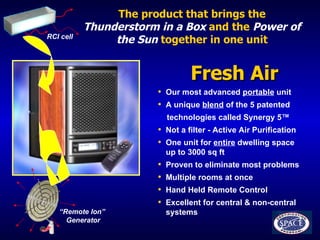 The product that brings the   Thunderstorm in a Box   and the   Power of the Sun   together in one unit Fresh Air  Our most advanced  portable  unit A unique  blend  of the 5 patented technologies called Synergy 5 ™ Not a filter - Active Air Purification One unit for  entire  dwelling space  up to 3000 sq ft  Proven to eliminate most problems  Multiple rooms at once Hand Held Remote Control Excellent for central & non-central  systems “ Remote Ion”  Generator RCI cell 