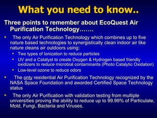 What you need to know.. Three points to remember about EcoQuest Air Purification Technology…….  The only Air Purification Technology which combines up to five nature based technologies to synergistically clean indoor air like nature cleans air outdoors using: Two types of Ionization to reduce particles UV and a Catalyst to create Oxygen & Hydrogen based friendly oxidizers to reduce microbial contaminants (Photo Catalytic Oxidation) Low-level ozone to reduce odors The  only  residential Air Purification Technology recognized by the NASA Space Foundation and awarded Certified Space Technology status The only Air Purification with validation testing from multiple universities proving the ability to reduce up to 99.99% of Particulate, Mold, Fungi, Bacteria and Viruses. 