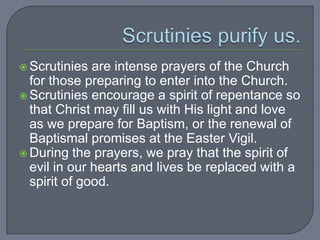  Scrutinies  are intense prayers of the Church
  for those preparing to enter into the Church.
 Scrutinies encourage a spirit of repentance so
  that Christ may fill us with His light and love
  as we prepare for Baptism, or the renewal of
  Baptismal promises at the Easter Vigil.
 During the prayers, we pray that the spirit of
  evil in our hearts and lives be replaced with a
  spirit of good.
 