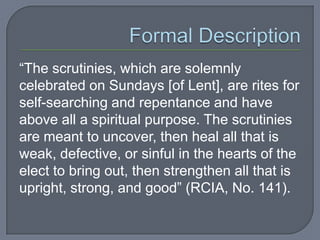 “The scrutinies, which are solemnly
celebrated on Sundays [of Lent], are rites for
self-searching and repentance and have
above all a spiritual purpose. The scrutinies
are meant to uncover, then heal all that is
weak, defective, or sinful in the hearts of the
elect to bring out, then strengthen all that is
upright, strong, and good” (RCIA, No. 141).
 