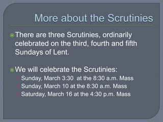  Thereare three Scrutinies, ordinarily
 celebrated on the third, fourth and fifth
 Sundays of Lent.

 We   will celebrate the Scrutinies:
  • Sunday, March 3:30 at the 8:30 a.m. Mass
  • Sunday, March 10 at the 8:30 a.m. Mass
  • Saturday, March 16 at the 4:30 p.m. Mass
 