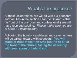 At these celebrations, we will sit with our sponsors
and families in the section near the St. Ann statue
(in front of the cry room and confessional.) We will
have reserved seating. Please make sure you are
at Mass 10 minutes early.

Following the homily, candidates and catechumens
will be called forward with sponsors. You will
stand in front of the first step (on the floor) at
the front of the church, facing the assembly,
with your sponsor behind you.
 