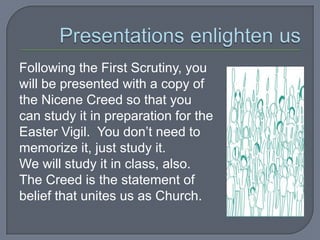 Following the First Scrutiny, you
will be presented with a copy of
the Nicene Creed so that you
can study it in preparation for the
Easter Vigil. You don’t need to
memorize it, just study it.
We will study it in class, also.
The Creed is the statement of
belief that unites us as Church.
 