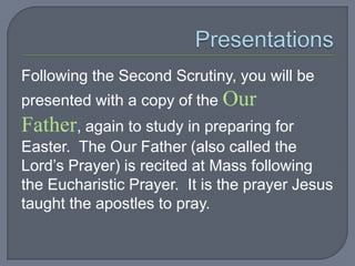 Following the Second Scrutiny, you will be
presented with a copy of the Our
Father, again to study in preparing for
Easter. The Our Father (also called the
Lord’s Prayer) is recited at Mass following
the Eucharistic Prayer. It is the prayer Jesus
taught the apostles to pray.
 