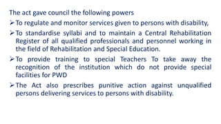 The act gave council the following powers
To regulate and monitor services given to persons with disability,
To standardise syllabi and to maintain a Central Rehabilitation
Register of all qualified professionals and personnel working in
the field of Rehabilitation and Special Education.
To provide training to special Teachers To take away the
recognition of the institution which do not provide special
facilities for PWD
The Act also prescribes punitive action against unqualified
persons delivering services to persons with disability.
 