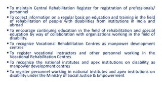  To maintain Central Rehabilitation Register for registration of professionals/
personnel
 To collect information on a regular basis on education and training in the field
of rehabilitation of people with disabilities from institutions in India and
abroad
 To encourage continuing education in the field of rehabilitation and special
education by way of collaboration with organizations working in the field of
disability.
 To recognize Vocational Rehabilitation Centres as manpower development
centres
 To register vocational instructors and other personnel working in the
Vocational Rehabilitation Centres
 To recognize the national institutes and apex institutions on disability as
manpower development centres
 To register personnel working in national institutes and apex institutions on
disability under the Ministry of Social Justice & Empowerment
 