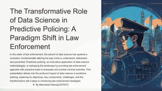 The Transformative Role
of Data Science in
Predictive Policing: A
Paradigm Shift in Law
Enforcement
In the realm of law enforcement, the advent of data science has sparked a
revolution, fundamentally altering the way crime is understood, addressed,
and prevented. Predictive policing, an innovative application of data science
methodologies, is reshaping the landscape by providing law enforcement
agencies with proactive tools to anticipate and combat criminal activities. This
presentation delves into the profound impact of data science in predictive
policing, exploring its objectives, key components, challenges, and the
transformative role it plays in enhancing law enforcement strategies.
 By Meenakshi Manoj(2337037)
 