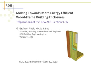 Implications of the New NBC Section 9.36
Moving Towards More Energy Efficient
Wood-Frame Building Enclosures
Graham Finch, MASc, P.Eng
Principal, Building Science Research Engineer
RDH Building Engineering Ltd.
Vancouver, BC
RCIC 2013 Edmonton – April 30, 2013
 