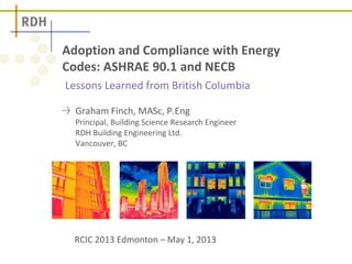 Lessons Learned from British Columbia
Adoption and Compliance with Energy
Codes: ASHRAE 90.1 and NECB
Graham Finch, MASc, P.Eng
Principal, Building Science Research Engineer
RDH Building Engineering Ltd.
Vancouver, BC
RCIC 2013 Edmonton – May 1, 2013
 