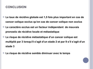 CONCLUSION


   Le taux de récidive globale est 1,5 fois plus important en cas de
    cancer colique occlus qu’en cas de cancer colique non occlus
   Le caractère occlus est un facteur indépendant de mauvais
    pronostic de récidive locale et métastatique
   Le risque de récidive métastatique d’un cancer colique est
    multiplié par 3 lorsqu'il s’agit d’un stade 2 et par 9 s’il s’agit d’un
    stade 3

   Le risque de récidive semble diminuer avec le temps
 