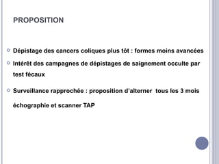 PROPOSITION



   Dépistage des cancers coliques plus tôt : formes moins avancées
   Intérêt des campagnes de dépistages de saignement occulte par
    test fécaux

   Surveillance rapprochée : proposition d’alterner tous les 3 mois

    échographie et scanner TAP
 