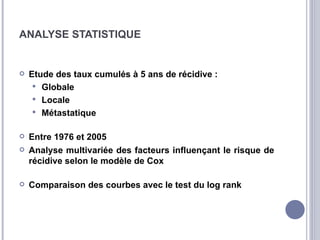 ANALYSE STATISTIQUE


   Etude des taux cumulés à 5 ans de récidive :
      Globale
      Locale
      Métastatique


   Entre 1976 et 2005
   Analyse multivariée des facteurs influençant le risque de
    récidive selon le modèle de Cox

   Comparaison des courbes avec le test du log rank
 