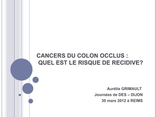 CANCERS DU COLON OCCLUS :
QUEL EST LE RISQUE DE RECIDIVE?



                      Aurélie GRIMAULT
                Journées de DES – DIJON
                   30 mars 2012 à REIMS
 