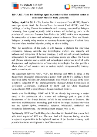 RDIF, RCIF and Tus-Holdings agree to jointly establish innovation center at
Lomonosov Moscow State University
Beijing, April 26, 2019 - The Russian Direct Investment Fund (RDIF), Russia’s
sovereign wealth fund, the Russia-China Investment Fund (RCIF), and Tus-
Holdings, a leading Chinese innovation-focused company, supported by Tsinghua
University, have agreed to jointly build a science and technology park on the
premises of Lomonosov Moscow State University (MSU) which aims to promote
the cooperation of science and technology innovation between China and Russia.
Tsinghua University today awarded an honorary doctorate degree to Vladimir Putin,
President of the Russian Federation, during his visit to Beijing.
After the completion of the park, it will become a platform for innovative
cooperation between scientific and technological workers and scientific and
technological enterprises of the two countries. It will not only provide hardware
infrastructure for research laboratories, conference rooms and offices for Russian
and Chinese scientists and scientific and technological enterprises involved in the
development and implementation of innovative technologies, but also provide a
whole chain of soft services such as venture capital, entrepreneurship training,
media promotion, etc.
The agreement between RDIF, RCIF, Tus-Holdings and MSU is aimed at the
development of research infrastructure as part of RDIF and RCIF’s strategy to foster
innovation in the Russian and Chinese markets. This project is included in the list of
initiatives supported by the Intergovernmental Russian-Chinese Commission on
Investment Cooperation, established by RDIF and the China Investment
Corporation in 2014 to promote cross-borderinvestment projects.
Jointly with Tus-Holdings, RDIF and RCIF are already implementing a project
aimed at the construction of a science and technology park as part of the
development of the former Tushino airfield in the north-west of Moscow. The
innovative multifunctional technology park will be the largest Russian innovation
hub and feature sports, community, research, educational, residential and
recreational infrastructure. The total investment exceeds RUB 90 bn.
Additionally, RCIF and Tus-Holdings have launched the Russia-China venture fund
with initial capital of $100 mn. The new fund will focus on finding attractive
investment opportunities in the high-tech sectors of the Russian economy, with
potential for further development in the Chinese market.
 