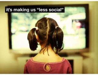 it’s making us “less social” 
 