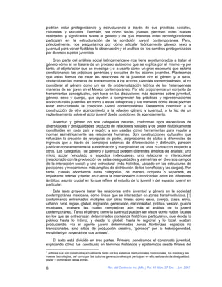 podrían estar protagonizando y estructurando a través de sus prácticas sociales,
culturales y sexuales. También, por cómo los/as jóvenes perciben estas nuevas
realidades y significados sobre el género y de qué maneras estas reconfiguraciones
participan en la estructuración de la condición juvenil contemporánea. Pero,
principalmente, nos preguntamos por cómo articular teóricamente género, sexo y
juventud para volver factibles la observación y el análisis de los cambios protagonizados
por diversos sujetos juveniles.

    Gran parte del análisis social latinoamericano nos tiene acostumbrados a tratar al
género cómo si se tratara de un proceso autónomo que se explica por sí mismo –y por
tanto, al objeto/actor que se investiga–; o a usarlo como un gran escenario que estaría
condicionando las prácticas genéricas y sexuales de los actores juveniles. Planteamos
que estas formas de tratar las relaciones de la juventud con el género y el sexo,
obstaculizan las maneras de aproximarnos a los actores juveniles contemporáneos, al no
considerar al género como un eje de problematización teórica de las heterogéneas
maneras de ser joven en el México contemporáneo. Por ello proponemos un conjunto de
herramientas conceptuales, con base en las discusiones más recientes sobre juventud,
género, sexo y cuerpo, que ayuden a comprender las prácticas y representaciones
socioculturales juveniles en torno a estas categorías y las maneras cómo éstas podrían
estar estructurando la condición juvenil contemporánea. Deseamos contribuir a la
construcción de otro acercamiento a la relación género y juventud, a la luz de un
replanteamiento sobre el actor juvenil desde posiciones de agenciamiento.

     Juventud y género no son categorías neutras, conforman tipos específicos de
diversidades y desigualdades producto de relaciones sociales y de poder históricamente
constituidas en cada país y región; y son usadas como herramientas para regular y
normar asimétricamente las relaciones humanas. Son construcciones culturales que
refuerzan la creación de jerarquías de poder, asignaciones de status o diferencias de
ingresos que a través de complejos sistemas de diferenciación y distinción, parecen
justificar constantemente la subordinación y marginalidad de unas o unos con respecto a
otros. Las categorías de género y juventud poseen diferentes ámbitos de análisis: uno
micro social (vinculado a aspectos individuales), uno relacional o interaccional
(relacionado con la producción de estas desigualdades y asimetrías en diversos campos
de la interacción social) y uno estructural (más holístico, ubicado en las estructuras de
posiciones y mecanismos más amplios de distribución de los beneficios y las cargas). Por
tanto, cuando abordamos estas categorías, de manera conjunta o separada, es
importante retener y tomar en cuenta la interconexión o imbricación entre los diferentes
ámbitos; asunto crucial en lo que refiere al estudio de lo juvenil y del espacio juvenil en
particular.
    Este texto propone tratar las relaciones entre juventud y género en la sociedad
contemporánea mexicana, como líneas que se intersectan en zonas transfronterizas, [1]
conformando entramados múltiples con otras líneas como sexo, cuerpo, clase, etnia,
urbano, rural, región, global, migración, generación, nacionalidad, política, vestido, gustos
musicales, etcétera, las cuales complejizan aún más el análisis de lo juvenil
contemporáneo. Tanto el género como la juventud pueden ser vistos como nudos focales
en los que se entrecruzan determinados contextos históricos particulares, que desde lo
público hasta lo íntimo, y desde lo global, hasta lo regional y lo local, acaban
produciendo, vía el agente juvenil determinadas zonas fronterizas, espacios no
transicionales, sino sitios de producción creativa, “porosos” por la heterogeneidad,
                                       1
movilidad y/o novedad de sus actores .

    El texto está dividido en tres partes. Primero, penetramos el constructo juventud,
explicando cómo fue construido en términos históricos y epistémicos desde finales del
1
 Actores que son construidos actualmente tanto por los sistemas institucionales tradicionales, los medios y las
nuevas tecnologías, así como por las culturas generacionales que participan en ello, saturando de desigualdad,
poder y dominación estas zonas.

6                                              Rev. del Centro de Inv. (Méx.) Vol. 10 Núm. 37 Ene. - Jun. 2012
 