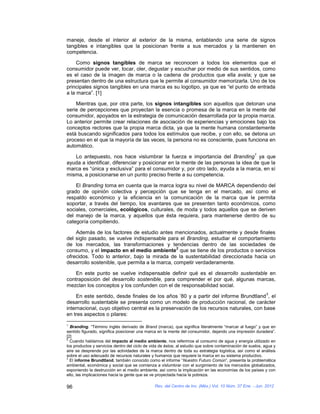 maneje, desde el interior al exterior de la misma, entablando una serie de signos
tangibles e intangibles que la posicionan frente a sus mercados y la mantienen en
competencia.

     Como signos tangibles de marca se reconocen a todos los elementos que el
consumidor puede ver, tocar, oler, degustar y escuchar por medio de sus sentidos, como
es el caso de la imagen de marca o la cadena de productos que ella avala; y que se
presentan dentro de una estructura que le permite al consumidor memorizarla. Uno de los
principales signos tangibles en una marca es su logotipo, ya que es “el punto de entrada
a la marca”. [1]

    Mientras que, por otra parte, los signos intangibles son aquellos que detonan una
serie de percepciones que proyectan la esencia o promesa de la marca en la mente del
consumidor, apoyados en la estrategia de comunicación desarrollada por la propia marca.
Lo anterior permite crear relaciones de asociación de experiencias y emociones bajo los
conceptos rectores que la propia marca dicta, ya que la mente humana constantemente
está buscando significados para todos los estímulos que recibe, y con ello, se detona un
proceso en el que la mayoría de las veces, la persona no es consciente, pues funciona en
automático.
                                                                                                     1
   Lo antepuesto, nos hace vislumbrar la fuerza e importancia del Branding ya que
ayuda a identificar, diferenciar y posicionar en la mente de las personas la idea de que la
marca es “única y exclusiva” para el consumidor y, por otro lado, ayuda a la marca, en sí
misma, a posicionarse en un punto preciso frente a su competencia.

    El Branding toma en cuenta que la marca logra su nivel de MARCA dependiendo del
grado de opinión colectiva y percepción que se tenga en el mercado, así como el
respaldo económico y la eficiencia en la comunicación de la marca que le permita
soportar, a través del tiempo, los avantares que se presenten tanto económicos, como
sociales, comerciales, ecológicos, culturales, de moda y todos aquellos que se deriven
del manejo de la marca, y aquellos que ésta requiera, para mantenerse dentro de su
categoría compitiendo.

    Además de los factores de estudio antes mencionados, actualmente y desde finales
del siglo pasado, se vuelve indispensable para el Branding, estudiar el comportamiento
de los mercados, las transformaciones y tendencias dentro de las sociedades de
                                                2
consumo, y el impacto en el medio ambiente que se tiene de los productos o servicios
ofrecidos. Todo lo anterior, bajo la mirada de la sustentabilidad direccionada hacia un
desarrollo sostenible, que permita a la marca, competir verdaderamente.

    En este punto se vuelve indispensable definir qué es el desarrollo sustentable en
contraposición del desarrollo sostenible, para comprender el por qué, algunas marcas,
mezclan los conceptos y los confunden con el de responsabilidad social.
                                                                                                           3
     En este sentido, desde finales de los años ’80 y a partir del informe Brundtland , el
desarrollo sustentable se presenta como un modelo de producción racional, de carácter
internacional, cuyo objetivo central es la preservación de los recursos naturales, con base
en tres aspectos o pilares:
1
  Branding. “Término inglés derivado de Brand (marca), que significa literalmente “marcar al fuego” y que en
sentido figurado, significa posicionar una marca en la mente del consumidor, dejando una impresión duradera”.
[2]
2
  Cuando hablamos del impacto al medio ambiente, nos referimos al consumo de agua y energía utilizado en
los productos y servicios dentro del ciclo de vida de éstos; al estudio que sobre contaminación de suelos, agua y
aire se desprende por las actividades de la marca dentro de toda su estrategia logística, así como el análisis
sobre el uso adecuado de recursos naturales y humanos que requiere la marca en su sistema productivo.
3
  El informe Brundtland, también conocido como el informe “Nuestro Futuro Común”, presenta la problemática
ambiental, económica y social que se comienza a vislumbrar con el surgimiento de los mercados globalizados,
exponiendo la destrucción en el medio ambiente, así como la implicación en las economías de los países y con
ello, las implicaciones hacia la gente que se ve proyectada hacia la pobreza.

96                                             Rev. del Centro de Inv. (Méx.) Vol. 10 Núm. 37 Ene. - Jun. 2012
 