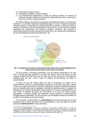a) El bienestar humano o social
       b) El bienestar ecológico o medio ambiental
       c) Las interacciones establecidas a través de políticas públicas en materia de
          población, equidad, distribución de la riqueza, desarrollo económico, producción y
          consumo. Es decir, el pilar económico.
    En 1988 en México, se aprobó la Ley General del Equilibrio Ecológico y Protección al
Ambiente; la cual define Desarrollo Sustentable (figura 1) como “el proceso evaluable
mediante criterios e indicadores de carácter ambiental, económico y social que tiende a
mejorar la calidad de vida y la productividad de las personas, que se funda en medidas
apropiadas de preservación del equilibrio ecológico, protección del ambiente y
aprovechamiento de recursos naturales de manera que no se comprometa la satisfacción
de las necesidades de las futuras generaciones”. [3]




    Fig. 1. Triangulo que muestra y describe los tres pilares de la sustentabilidad y las
                    interacciones que se tienen entre cada uno de ellos.
    En este sentido, el Branding sustentable –que se pretende desarrollar en el siglo
XXI–, es aquel que logra gestionar a la marca con base en estos tres pilares, sin que
ninguno de ellos sea más fuerte que los otros dos, ya que de ser así, se perdería el
equilibrio entre los tres, y por lo tanto, el sistema se descompone sin lograr la
sustentabilidad.
    A pesar de que las marcas cada día más se preocupan por lograr en su
posicionamiento alcanzar la sustentabilidad; mientras no se interesen por saber a dónde
y cómo van a parar sus envases, productos, publicidad y cualquier cantidad de impresos
que han utilizado dentro de su estrategia y tácticas de posicionamiento, no dejarán de
                                                       4
pertenecer a las marcas denominadas “greenwashing” , ya que la sustentabilidad no es
una “moda” o cuestión de querer ser una marca “in” a través de frases “verdes”
publicitarias o acciones sociales que pretender hacerse pasar por comportamientos
verdaderamente sustentables; sino son acciones que se trabajan tratando de mantener el
equilibrio de los pilares en los que se apoya.
    Por otra parte, se podría definir la sostenibilidad como toda estrategia que se haya
planteado para la marca partiendo de la sustentabilidad, y que sea capaz de hacerlo
prevalecer indefinidamente a través del tiempo.

4
  Se denomina Greenwashing a marcas que confunden al consumidor al hacerlo pensar, a través de
argumentos ecológicos dentro de sus campañas publicitarias, puntos de venta y productos, que son marcas
“amigables al medio ambiente”, cuando realmente son altamente contaminantes o presentan prácticas de
producción inhumanas envueltas en acciones de carácter “socialmente responsable”. [4]

Rev. del Centro de Inv. (Méx.) Vol. 10 Núm. 37 Ene. - Jun. 2012                                     97
 