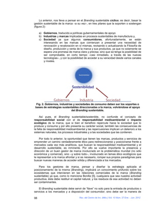 Lo anterior, nos lleva a pensar en el Branding sustentable cíclico; es decir, basar la
gestión sustentable de la marca –a su vez–, en tres pilares que la soporten o sostengan
(figura 2):

     a) Gobiernos, traducido a políticas gubernamentales de apoyo
     b) Industrias y marcas implicadas en procesos sustentables de manufactura y,
     c) Sociedad ya que algunos consumidores, afortunadamente, se están
        interesando en las marcas que comienzan a presentar una necesidad de
        renovación y revaloración en sí mismas, revisando o actualizando la Filosofía de
        diseño, producción y venta de la marca y sus productos, ya que no solamente se
        espera una promesa de marca clara y precisa; sino que se tenga la posibilidad de
        ser comprobable, en corto tiempo –casi inmediato, a través de las nuevas
        tecnologías–, y con la posibilidad de acceder a su veracidad desde varios canales
        y niveles.




  Fig. 2. Gobiernos, industrias y sociedades de consumo deben ser los soportes o
 bases de estrategias sustentables direccionadas a la marca, volviéndose el apoyo
                              del Branding sustentable.

     Así pues, el Branding sustentable/sostenible, no confunde el concepto de
responsabilidad social con el de responsabilidad medioambiental e impacto
ecológico de la marca, que si bien el beneficio repercute hacia la sociedad que lo
produce y consume y por ello presenta su carácter social, también las consecuencias de
la falta de responsabilidad medioambiental y las repercusiones implican un deterioro a los
sistemas naturales, los procesos industriales y a las sociedades que las contienen.

     Por todo lo anterior, la oportunidad que tienen las marcas, productos y servicios de
emprender un camino verdaderamente ético para redireccionarse y posicionarse frente a
mercados cada vez más analíticos, que buscan la responsabilidad medioambiental y el
desarrollo sustentable, es inminente. Por ello se vuelve importante la presencia y
dirección de un buen gestor de marca involucrado en la problemática mundial (no sólo
económica y comercial), sino –y sobre todo–, involucrado en temas ético ecológicos que
le representan a la marca afrontar y si es necesario, romper sus propios paradigmas para
buscar nuevas maneras de acceder sólida y diferenciada a los mercados.

    Para los gestores de marca, pensar y diseñar la estrategia aplicada al
posicionamiento de la misma (Branding), implicará un conocimiento profundo sobre los
ecosistemas que intervienen en las relaciones comerciales de la marca (Branding
sustentable) ya que, como lo menciona Bonilla [5], cualquiera que sea nuestra actividad
productiva, ésta debe restituir el capital natural, y los residuos de esa actividad no deben
ser contaminantes.

    El Branding sustentable debe servir de “llave” no solo para la entrada de productos o
servicios a los mercados y a disposición del consumidor; sino debe ser la manera de

98                                    Rev. del Centro de Inv. (Méx.) Vol. 10 Núm. 37 Ene. - Jun. 2012
 