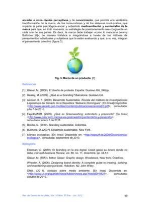 acceder a otros niveles perceptivos y de conocimiento, que permita una verdadera
transformación de la marca, de los consumidores y de los sistemas involucrados, que
impacte la parte psicológica–social y sobretodo medioambiental y sustentable de la
marca para que, en todo momento, su estrategia de posicionamiento sea congruente en
cada una de sus partes. Es decir, la marca debe trabajar –como lo menciona Jeremy
Bullmore [6]–, de manera holística e integrándose a través de los millones de
pensamientos individuales y subjetivos que la están evaluando y que, a su vez, integran
el pensamiento colectivo (figura 3).




                                  Fig. 3. Marca de un producto. [7]

Referencias

[1] Glaser, M. (2006). El diseño de protesta. España: Gustavo Gili, 240pp.
[2] Healey, M. (2009). ¿Qué es el branding? Barcelona: Gustavo Gili.
[3] Alcocer, B. F. (2008). Desarrollo Sustentable. Revista del Instituto de Investigaciones
    Legislativas del Senado de la República “Belisario Domínguez”. [En línea] Disponible:
    <http://www.senado.gob.mx/iilsen/content/publicaciones/revista2/3.pdf>, consultada:
    julio 7 de 2010.
[4] ExpokMASR. (2009). ¿Qué es Greenwashing; entenderlo y prevenirlo? [En línea]
    <http://www.masr.com.mx/que-es-greenwashing-entenderlo-y-prevenirlo/>,
    consultada: enero 5 de 2011.
[5] Bonilla, D. (2010). Branding sustentable. Colombia.
[6] Bullmore, D. (2007). Desarrollo sustentable. New York.
[7] Marcas ecológicas. [En línea] Disponible en: <http://topsurf.es/2008/09/conciencia-
    ecologica/>, consultada: septiembre de 2010.

Bibliografía

    Edelman, D. (2010). El Branding en la era digital. Usted gasta su dinero donde no
    debe. Harvard Business Review, vol. 88, no. 11, diciembre, pp. 44-51.
    Glaser, M. (1973). Milton Glaser: Graphic design. Woodstock, New York: Overlook.
    Wheeler, A. (2006). Designing brand identity: A complete guide to creating, building,
    and maintaining strong brands. Hoboken, NJ: John Wiley.
    ONU. (2011). Noticias sobre medio ambiente. [En línea] Disponible en:
    <http://www.un.org/spanish/News/fullstorynews.asp?NewsID=9427>, consultado:
    octubre de 2010.




Rev. del Centro de Inv. (Méx.) Vol. 10 Núm. 37 Ene. - Jun. 2012                         99
 